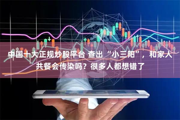 中国十大正规炒股平台 查出 “小三阳”，和家人共餐会传染吗？很多人都想错了