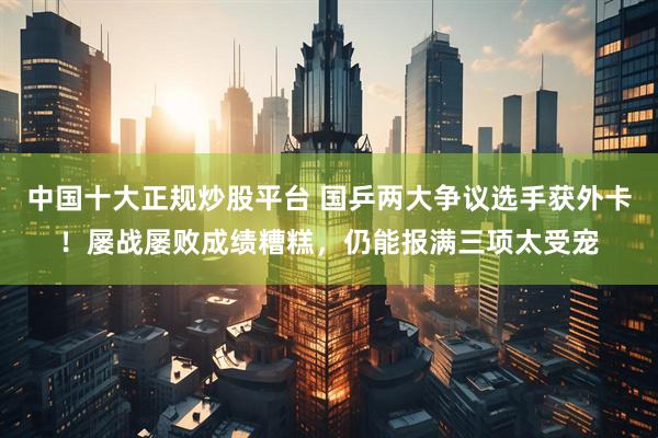 中国十大正规炒股平台 国乒两大争议选手获外卡！屡战屡败成绩糟糕，仍能报满三项太受宠