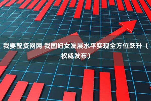 我要配资网网 我国妇女发展水平实现全方位跃升（权威发布）