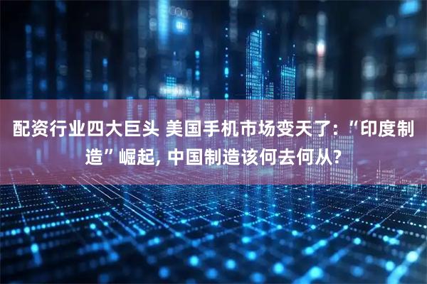 配资行业四大巨头 美国手机市场变天了: “印度制造”崛起, 中国制造该何去何从?