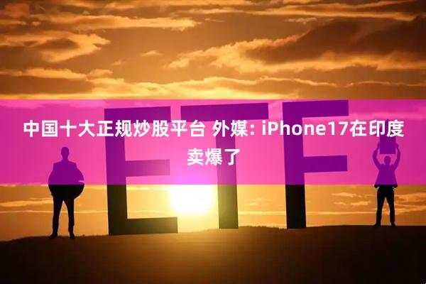 中国十大正规炒股平台 外媒: iPhone17在印度卖爆了