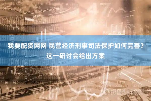 我要配资网网 民营经济刑事司法保护如何完善？这一研讨会给出方案