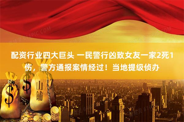 配资行业四大巨头 一民警行凶致女友一家2死1伤，警方通报案情经过！当地提级侦办