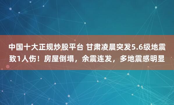 中国十大正规炒股平台 甘肃凌晨突发5.6级地震致1人伤！房屋倒塌，余震连发，多地震感明显