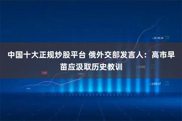 中国十大正规炒股平台 俄外交部发言人：高市早苗应汲取历史教训