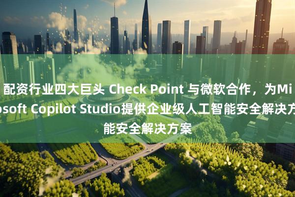 配资行业四大巨头 Check Point 与微软合作，为Microsoft Copilot Studio提供企业级人工智能安全解决方案