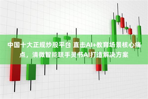 中国十大正规炒股平台 直击AI+教育场景核心痛点，清微智能联手灵书AI打造解决方案
