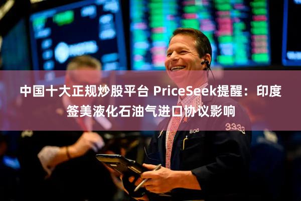 中国十大正规炒股平台 PriceSeek提醒：印度签美液化石油气进口协议影响