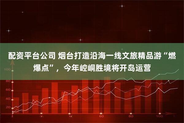 配资平台公司 烟台打造沿海一线文旅精品游“燃爆点”，今年崆峒胜境将开岛运营