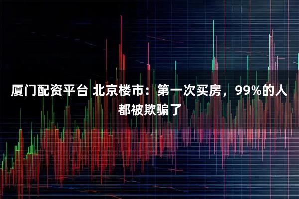 厦门配资平台 北京楼市：第一次买房，99%的人都被欺骗了