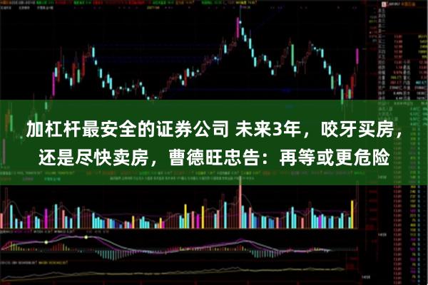 加杠杆最安全的证券公司 未来3年，咬牙买房，还是尽快卖房，曹德旺忠告：再等或更危险