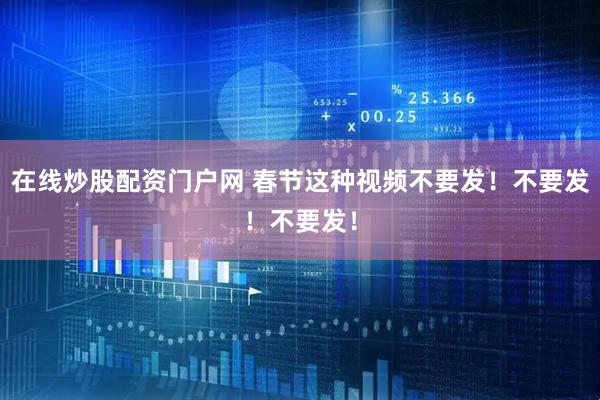 在线炒股配资门户网 春节这种视频不要发！不要发！不要发！