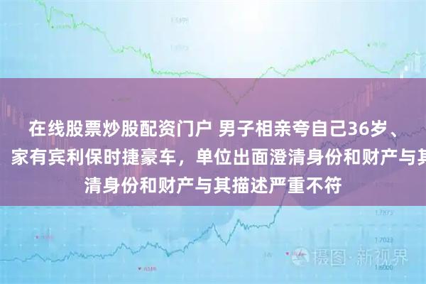 在线股票炒股配资门户 男子相亲夸自己36岁、机关单位上班、家有宾利保时捷豪车，单位出面澄清身份和财产与其描述严重不符