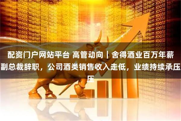 配资门户网站平台 高管动向｜舍得酒业百万年薪副总裁辞职，公司酒类销售收入走低，业绩持续承压