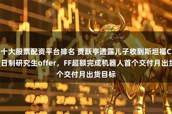 十大股票配资平台排名 贾跃亭透露儿子收到斯坦福CS系全日制研究生offer，FF超额完成机器人首个交付月出货目标