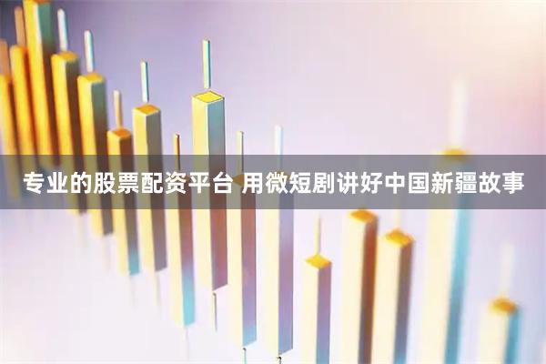 专业的股票配资平台 用微短剧讲好中国新疆故事