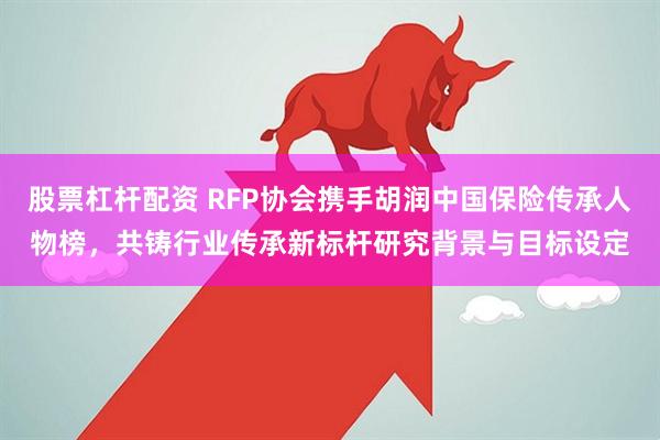 股票杠杆配资 RFP协会携手胡润中国保险传承人物榜，共铸行业传承新标杆研究背景与目标设定