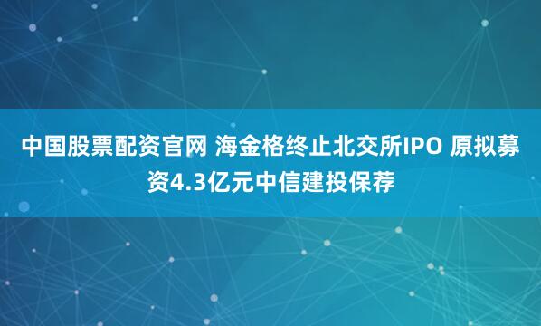 中国股票配资官网 海金格终止北交所IPO 原拟募资4.3亿元中信建投保荐