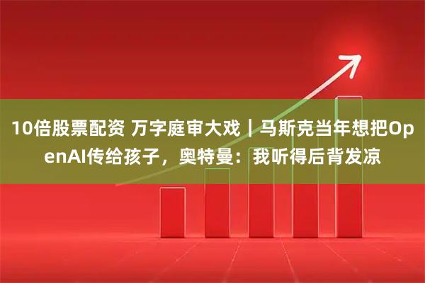 10倍股票配资 万字庭审大戏｜马斯克当年想把OpenAI传给孩子，奥特曼：我听得后背发凉