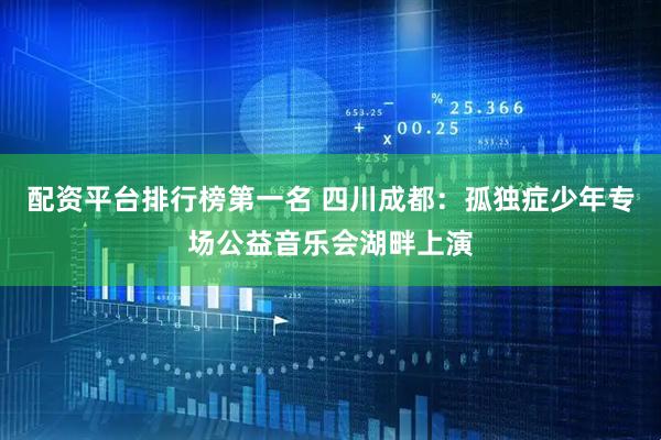 配资平台排行榜第一名 四川成都：孤独症少年专场公益音乐会湖畔上演