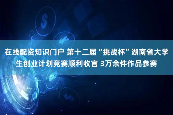 在线配资知识门户 第十二届“挑战杯”湖南省大学生创业计划竞赛顺利收官 3万余件作品参赛