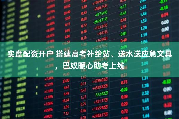 实盘配资开户 搭建高考补给站、送水送应急文具，巴奴暖心助考上线