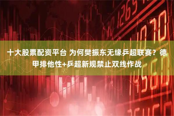 十大股票配资平台 为何樊振东无缘乒超联赛？德甲排他性+乒超新规禁止双线作战