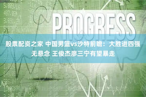 股票配资之家 中国男篮vs沙特前瞻：大胜进四强无悬念 王俊杰廖三宁有望暴走