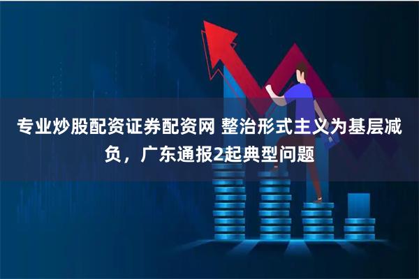 专业炒股配资证券配资网 整治形式主义为基层减负，广东通报2起典型问题